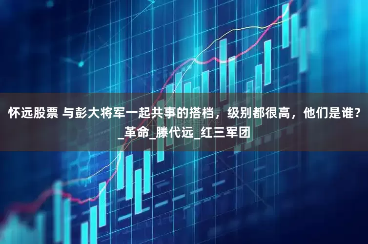 怀远股票 与彭大将军一起共事的搭档，级别都很高，他们是谁？_革命_滕代远_红三军团