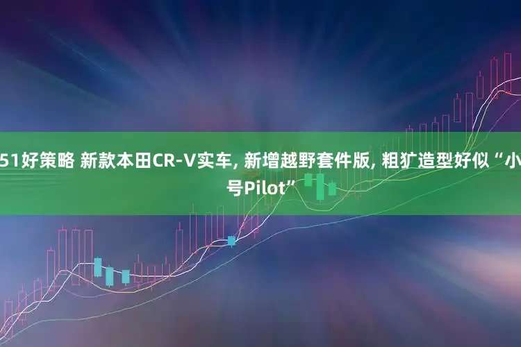 51好策略 新款本田CR-V实车, 新增越野套件版, 粗犷造型好似“小号Pilot”