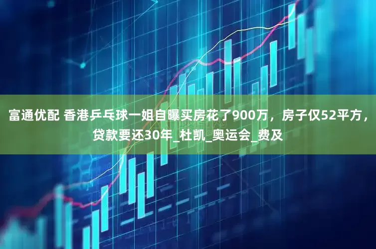 富通优配 香港乒乓球一姐自曝买房花了900万，房子仅52平方，贷款要还30年_杜凯_奥运会_费及