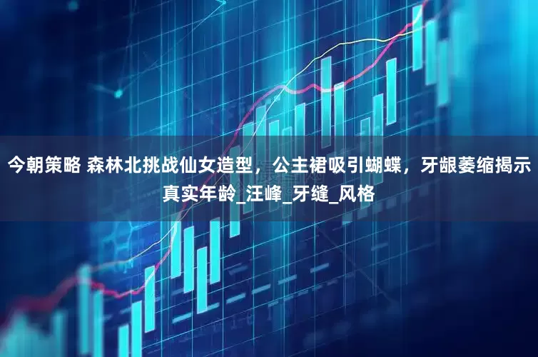 今朝策略 森林北挑战仙女造型，公主裙吸引蝴蝶，牙龈萎缩揭示真实年龄_汪峰_牙缝_风格