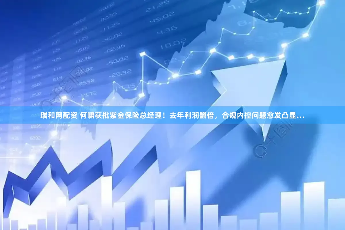 瑞和网配资 何啸获批紫金保险总经理！去年利润翻倍，合规内控问题愈发凸显…