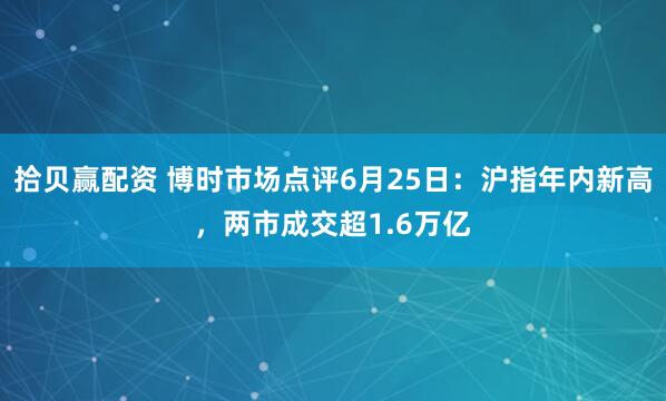 拾贝赢配资 博时市场点评6月25日：沪指年内新高，两市成交超1.6万亿